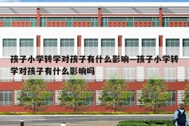 孩子小学转学对孩子有什么影响—孩子小学转学对孩子有什么影响吗