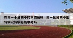 在同一个县初中转学麻烦吗—同一县城初中生转学没转学籍能中考吗