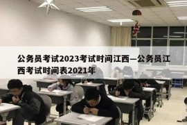 公务员考试2023考试时间江西—公务员江西考试时间表2021年