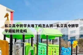 私立高中转学太难了吗怎么转—私立高中转学学籍能转走吗