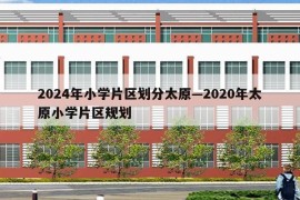 2024年小学片区划分太原—2020年太原小学片区规划