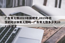 广东育儿假2023年新规定,2019年出生的可以休育儿假吗—广东育儿假多少天2021新规定