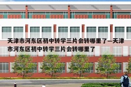 天津市河东区初中转学三片会转哪里了—天津市河东区初中转学三片会转哪里了