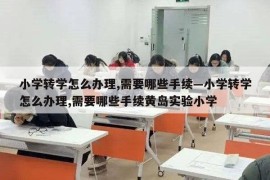 小学转学怎么办理,需要哪些手续—小学转学怎么办理,需要哪些手续黄岛实验小学