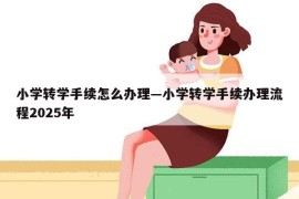 小学转学手续怎么办理—小学转学手续办理流程2025年