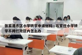 张家港市区小学转学申请材料—石家庄小学转学不跨行政区内怎么办