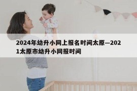 2024年幼升小网上报名时间太原—2021太原市幼升小网报时间