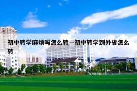 初中转学麻烦吗怎么转—初中转学到外省怎么转