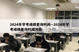 2024年学考成绩查询时间—2024年学考成绩查询时间河南