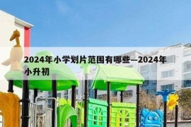 2024年小学划片范围有哪些—2024年小升初