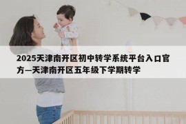 2025天津南开区初中转学系统平台入口官方—天津南开区五年级下学期转学