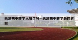 天津初中转学太难了吗—天津初中转学最佳方案