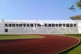 天津初中转学太难了吗—天津初中转学最佳方案