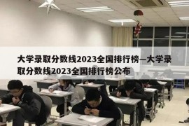 大学录取分数线2023全国排行榜—大学录取分数线2023全国排行榜公布