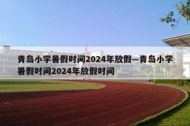青岛小学暑假时间2024年放假—青岛小学暑假时间2024年放假时间