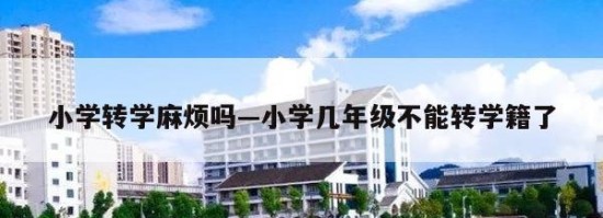 小学转学麻烦吗—小学几年级不能转学籍了