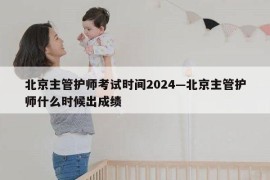 北京主管护师考试时间2024—北京主管护师什么时候出成绩