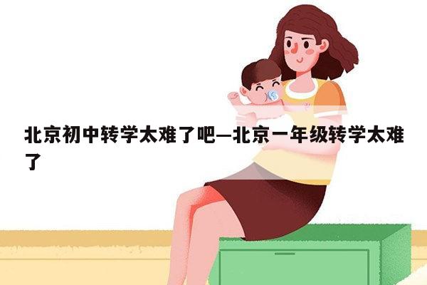 北京初中转学太难了吧—北京一年级转学太难了