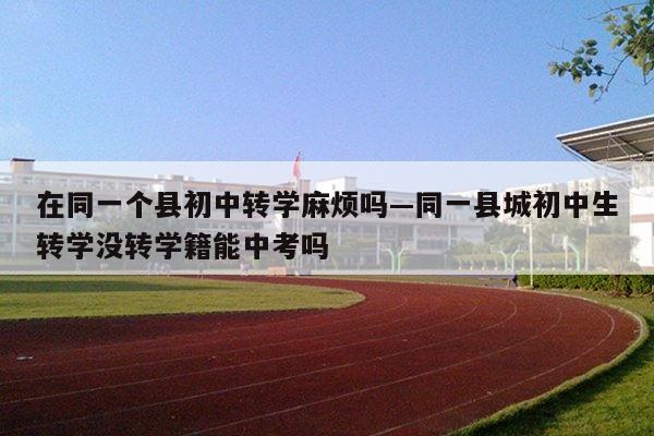 在同一个县初中转学麻烦吗—同一县城初中生转学没转学籍能中考吗
