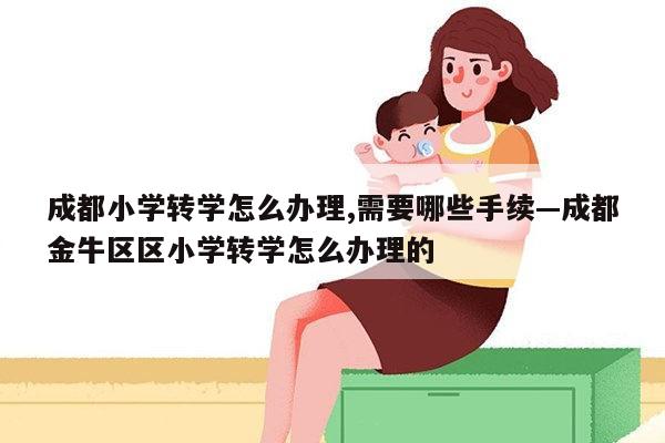 成都小学转学怎么办理,需要哪些手续—成都金牛区区小学转学怎么办理的