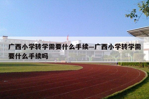 广西小学转学需要什么手续—广西小学转学需要什么手续吗