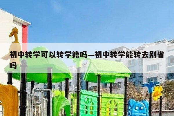初中转学可以转学籍吗—初中转学能转去别省吗