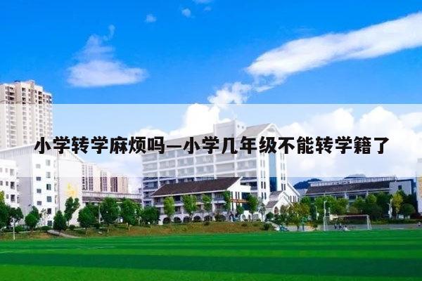 小学转学麻烦吗—小学几年级不能转学籍了