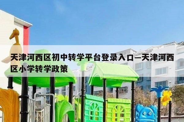 天津河西区初中转学平台登录入口—天津河西区小学转学政策